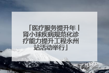 医疗服务提升年丨肾小球疾病规范化诊疗能力提升工程永州站活动举行